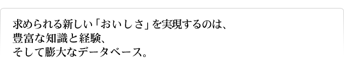 求められる新しい「おいしさ」を実現するのは、豊富な知識と経験、そして膨大なデータベース。