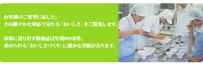 お客様のご要望に応じた、きめ細やかな対応で売れる「おいしさ」をご提案します。市場に送り出す新商品は年間800余件。求められる「おいしさづくり」に確かな実績があります。